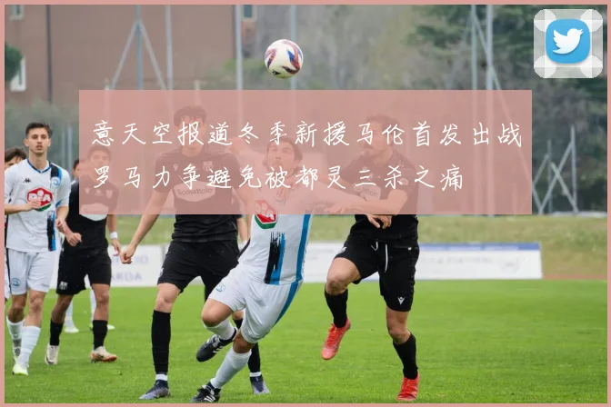 意天空报道冬季新援马伦首发出战罗马力争避免被都灵三杀之痛