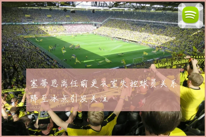 塞蒂恩离任前更衣室失控球员关系降至冰点引发关注