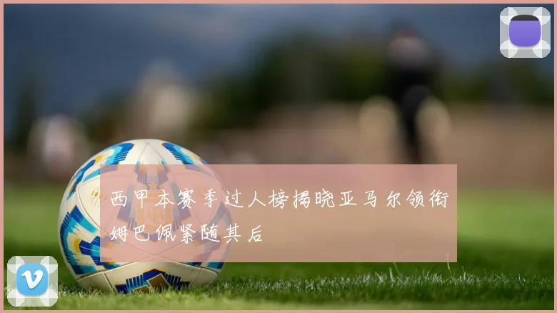 西甲本赛季过人榜揭晓亚马尔领衔姆巴佩紧随其后