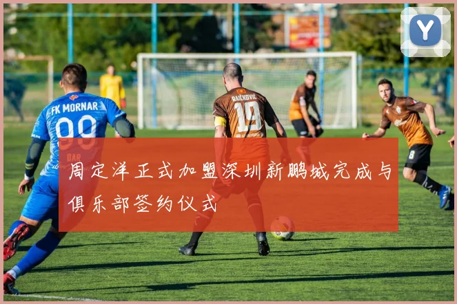 周定洋正式加盟深圳新鹏城完成与俱乐部签约仪式