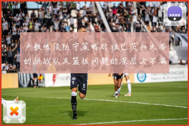 卢教练谈防守策略对祖巴茨和大洛的挑战以及篮板问题的深层次不满