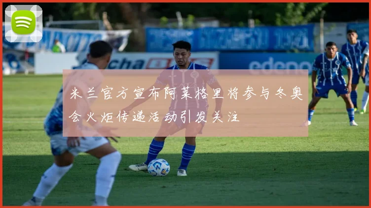 米兰官方宣布阿莱格里将参与冬奥会火炬传递活动引发关注