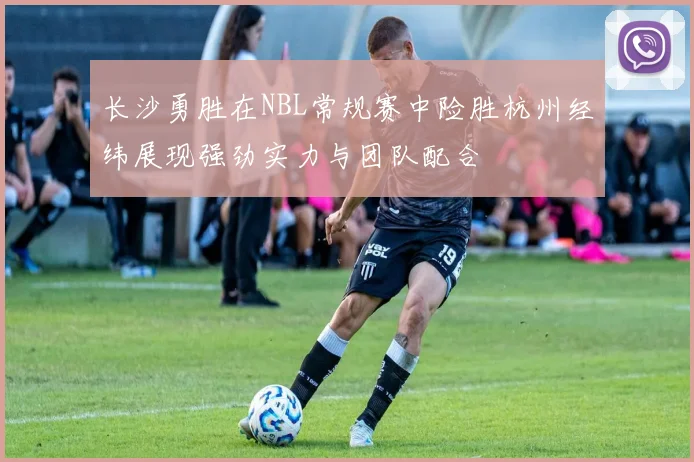长沙勇胜在NBL常规赛中险胜杭州经纬展现强劲实力与团队配合