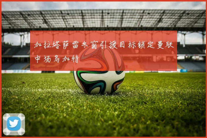 加拉塔萨雷冬窗引援目标锁定曼联中场乌加特