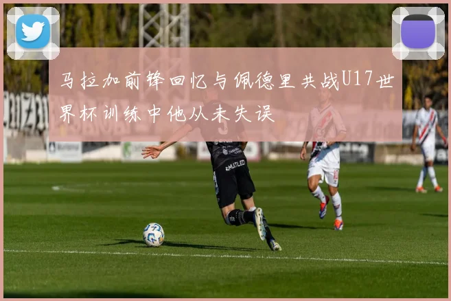 马拉加前锋回忆与佩德里共战U17世界杯训练中他从未失误