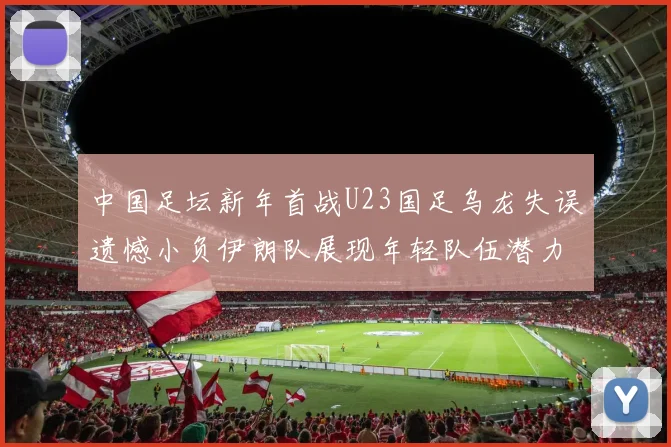 中国足坛新年首战U23国足乌龙失误遗憾小负伊朗队展现年轻队伍潜力