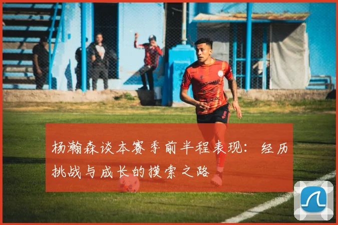 杨瀚森谈本赛季前半程表现：经历挑战与成长的摸索之路