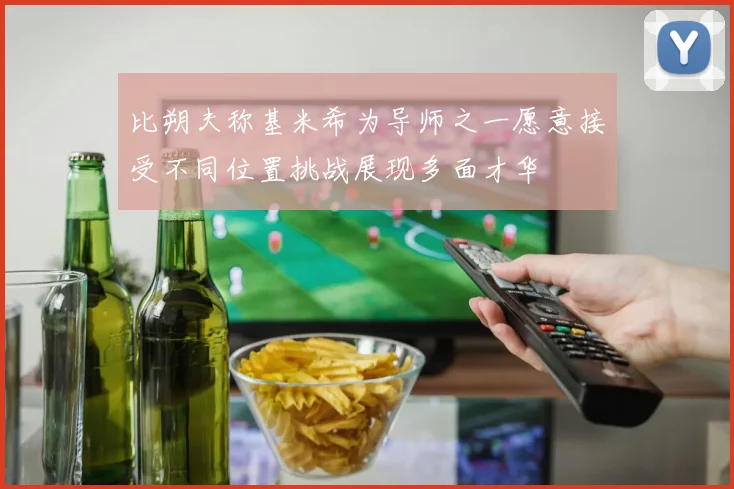比朔夫称基米希为导师之一愿意接受不同位置挑战展现多面才华