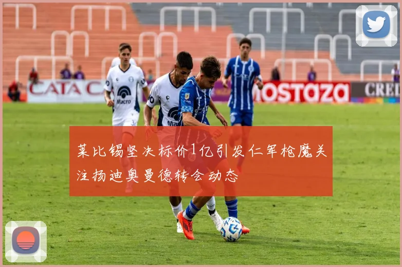 莱比锡坚决标价1亿引发仁军枪魔关注扬迪奥曼德转会动态