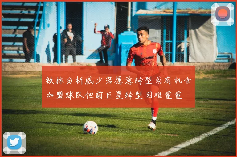 铁林分析威少若愿意转型或有机会加盟球队但前巨星转型困难重重