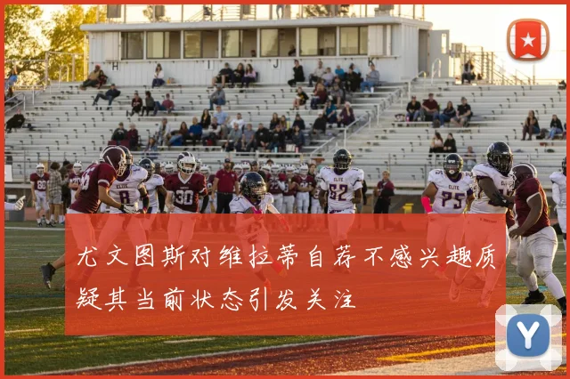 尤文图斯对维拉蒂自荐不感兴趣质疑其当前状态引发关注
