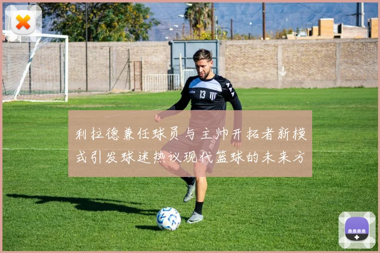 利拉德兼任球员与主帅开拓者新模式引发球迷热议现代篮球的未来方向
