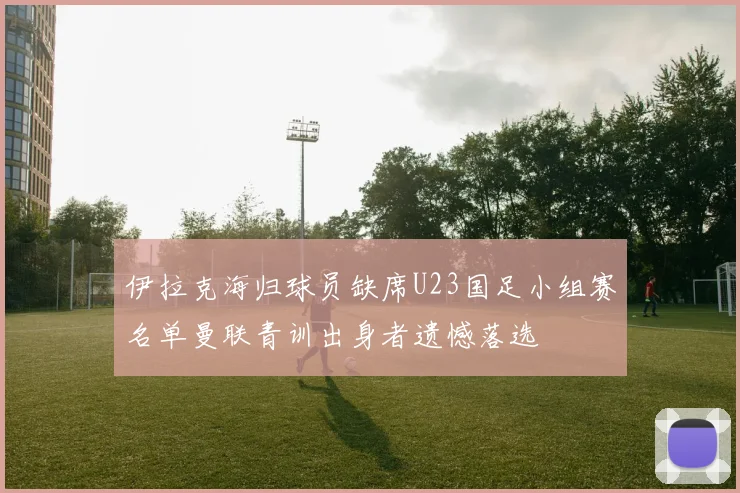 伊拉克海归球员缺席U23国足小组赛名单曼联青训出身者遗憾落选