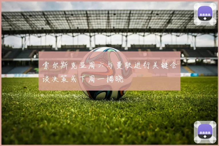 索尔斯克亚周六与曼联进行关键会谈决策或下周一揭晓