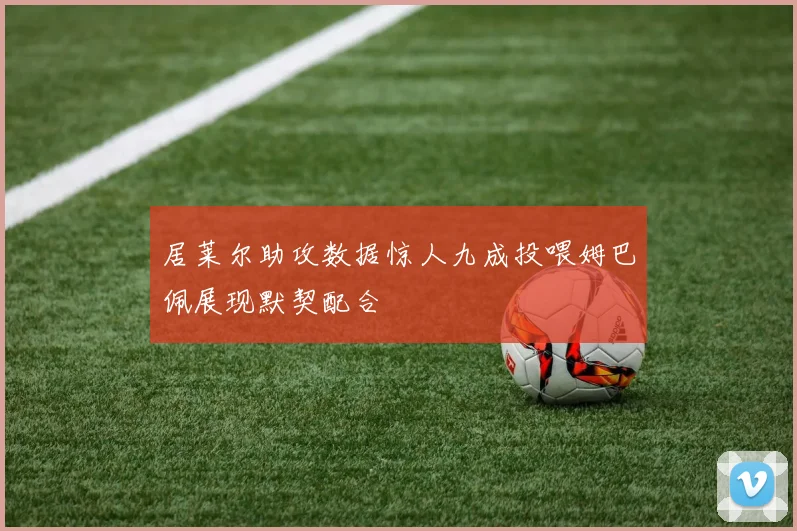 居莱尔助攻数据惊人九成投喂姆巴佩展现默契配合