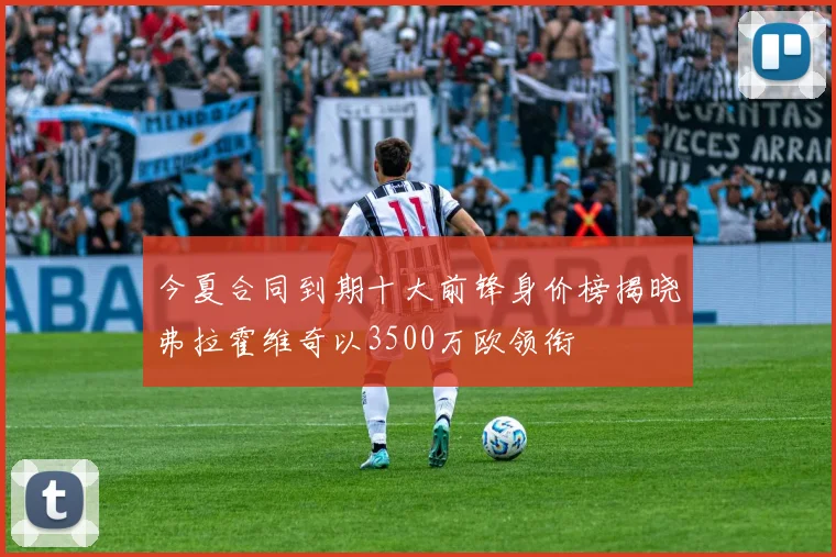 今夏合同到期十大前锋身价榜揭晓弗拉霍维奇以3500万欧领衔