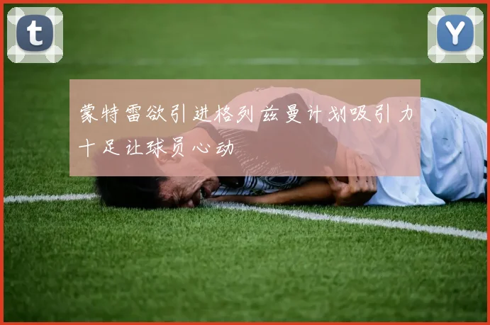 蒙特雷欲引进格列兹曼计划吸引力十足让球员心动