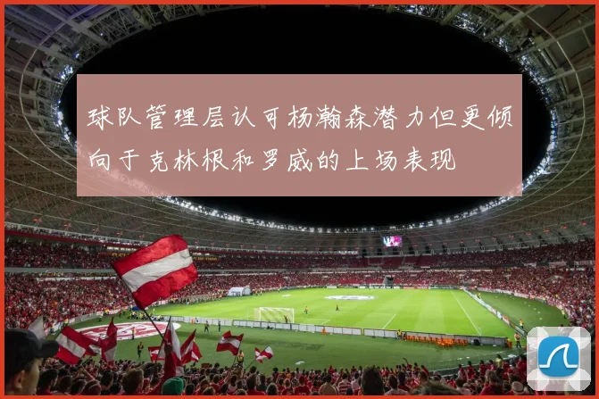 球队管理层认可杨瀚森潜力但更倾向于克林根和罗威的上场表现