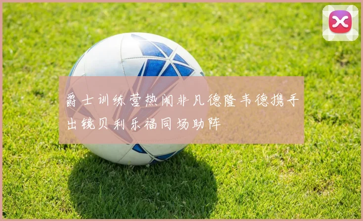 爵士训练营热闹非凡德隆韦德携手出镜贝利乐福同场助阵