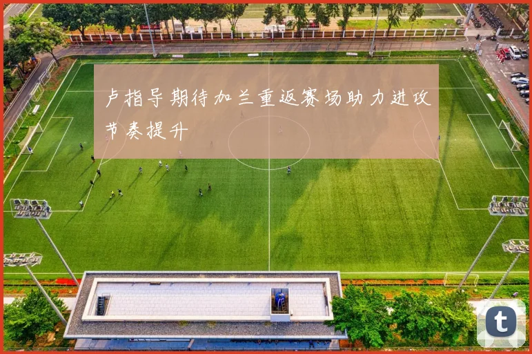 卢指导期待加兰重返赛场助力进攻节奏提升