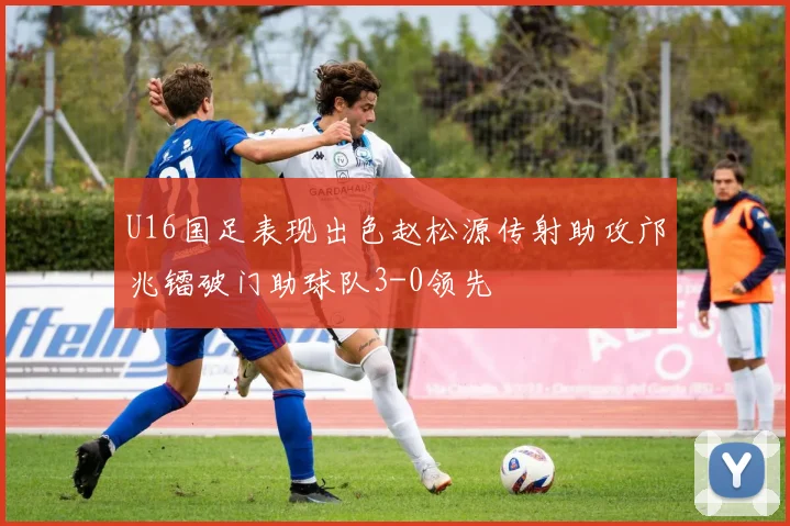 U16国足表现出色赵松源传射助攻邝兆镭破门助球队3-0领先