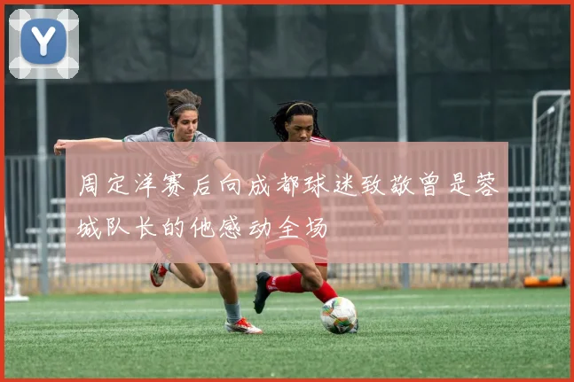 周定洋赛后向成都球迷致敬曾是蓉城队长的他感动全场